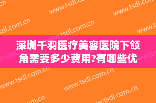 深圳千羽医疗美容医院下颌角需要多少费用?有哪些优势?(千美医疗美容医院正规吗)