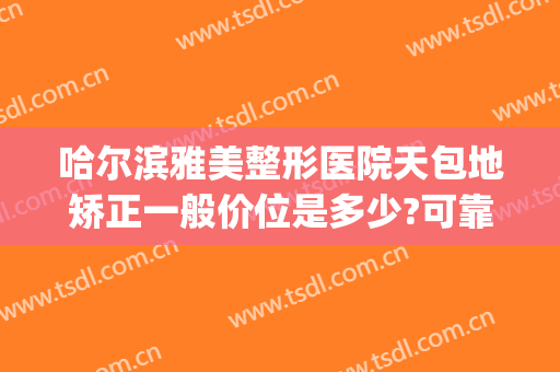 哈尔滨雅美整形医院天包地矫正一般价位是多少?可靠吗?(地包天矫正一般价格)