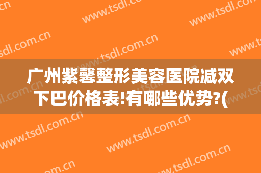 广州紫馨整形美容医院减双下巴价格表!有哪些优势?(紫 馨广州三级外科割双眼皮整容医院)