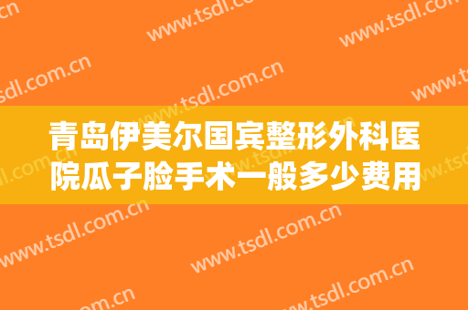 青岛伊美尔国宾整形外科医院瓜子脸手术一般多少费用?靠谱吗?(青岛整形医院伊美尔怎么样)