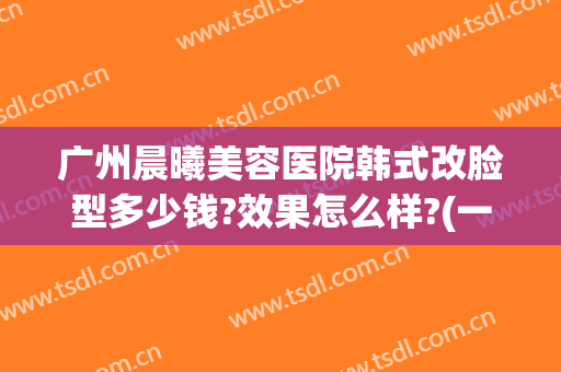 广州晨曦美容医院韩式改脸型多少钱?效果怎么样?(一般医院改脸型多少钱)