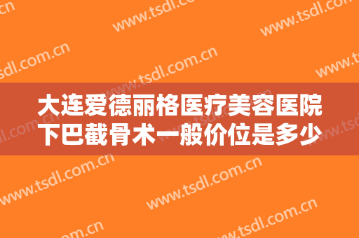 大连爱德丽格医疗美容医院下巴截骨术一般价位是多少钱?效果怎么样?