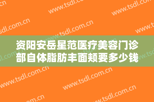 资阳安岳星范医疗美容门诊部自体脂肪丰面颊要多少钱?贵不贵?