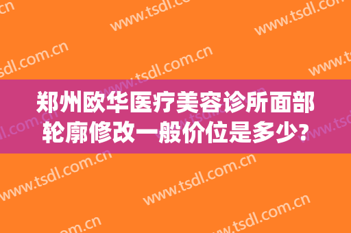 郑州欧华医疗美容诊所面部轮廓修改一般价位是多少?贵不贵?(郑州欧华整形医院地址)