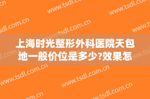 上海时光整形外科医院天包地一般价位是多少?效果怎么样?(上海时光整形医院价格)