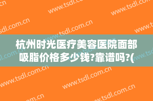 杭州时光医疗美容医院面部吸脂价格多少钱?靠谱吗?(杭州时光医美整形美容医院)