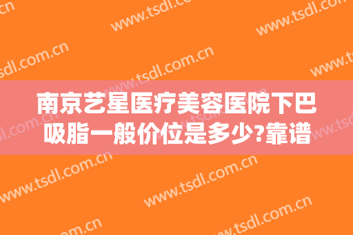 南京艺星医疗美容医院下巴吸脂一般价位是多少?靠谱吗?(南京星艺美容整形医院怎么样)