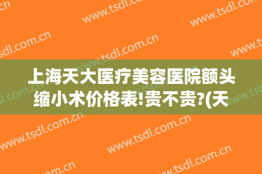 上海天大医疗美容医院额头缩小术价格表!贵不贵?(天大医疗美容整形)