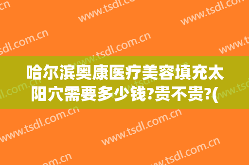 哈尔滨奥康医疗美容填充太阳穴需要多少钱?贵不贵?(哈尔滨奥康医疗美容怎么样)