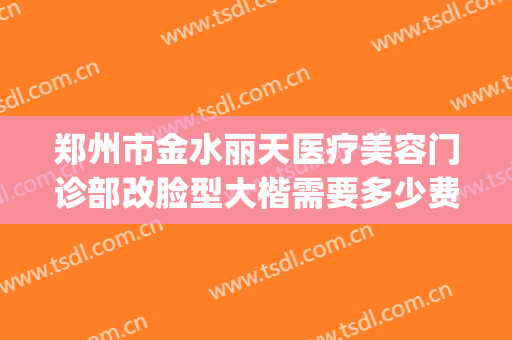 郑州市金水丽天医疗美容门诊部改脸型大楷需要多少费用?怎么样?(郑州丽天医疗整形美容)