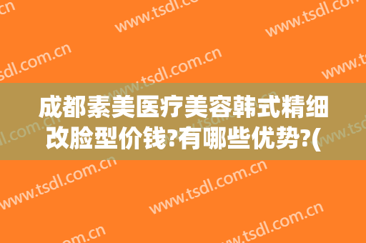 成都素美医疗美容韩式精细改脸型价钱?有哪些优势?(成都素美医疗美容好不好)