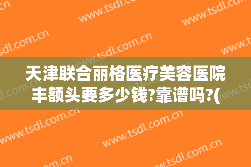 天津联合丽格医疗美容医院丰额头要多少钱?靠谱吗?(北京联合丽格修复双眼皮怎么样)