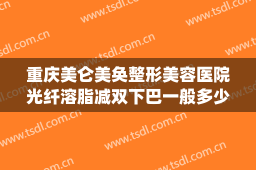 重庆美仑美奂整形美容医院光纤溶脂减双下巴一般多少费用?可靠吗?(重庆整形吸脂多少钱)