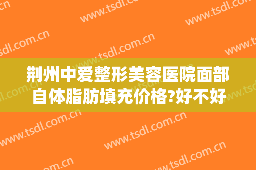 荆州中爱整形美容医院面部自体脂肪填充价格?好不好?(荆州中爱医疗美容)