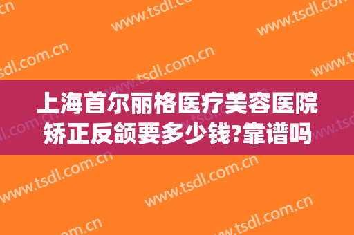 上海首尔丽格医疗美容医院矫正反颌要多少钱?靠谱吗?(上海首尔丽格整形医院怎么样)
