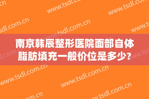 南京韩辰整形医院面部自体脂肪填充一般价位是多少?效果怎么样?(南京韩辰整形美容医院电话地址)