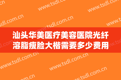 汕头华美医疗美容医院光纤溶脂瘦脸大楷需要多少费用?靠谱吗?(汕头整形美容医院费用)