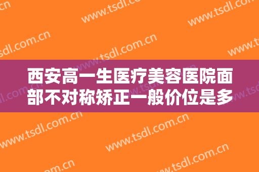西安高一生医疗美容医院面部不对称矫正一般价位是多少费用?多长时间恢复?