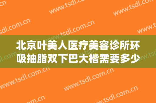 北京叶美人医疗美容诊所环吸抽脂双下巴大楷需要多少钱?贵不贵?(北京整形医院面部吸脂)