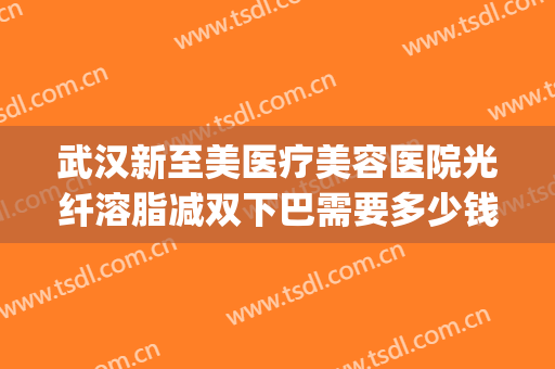 武汉新至美医疗美容医院光纤溶脂减双下巴需要多少钱?靠谱吗?(武汉新至美医疗美容医院怎么样)