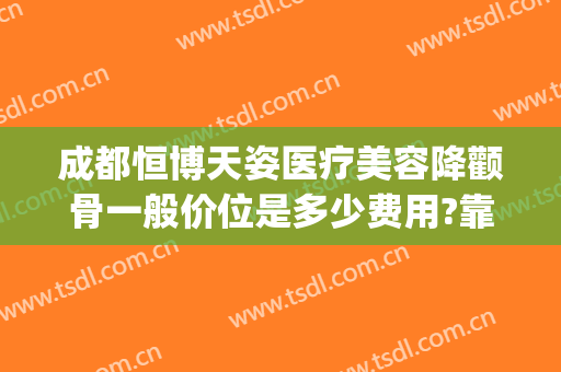 成都恒博天姿医疗美容降颧骨一般价位是多少费用?靠谱吗?(成都天姿整形美容医院)
