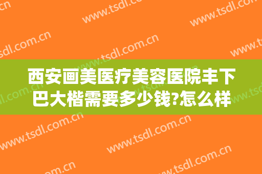 西安画美医疗美容医院丰下巴大楷需要多少钱?怎么样?(西安画美整形收费价格)