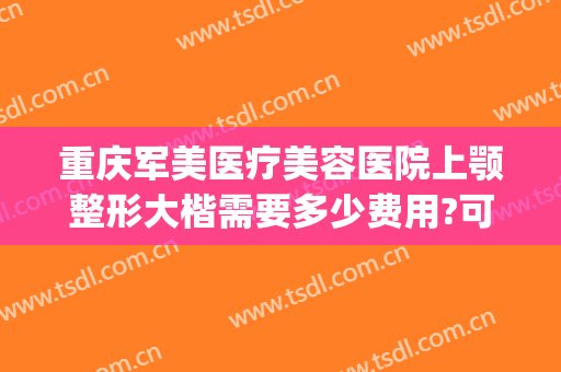 重庆军美医疗美容医院上颚整形大楷需要多少费用?可靠吗?(重庆军美整形医院电话号码)