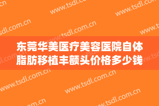东莞华美医疗美容医院自体脂肪移植丰额头价格多少钱?有哪些优势?(东莞整形吸脂医院)