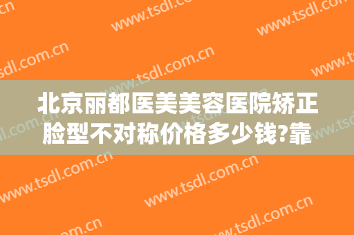 北京丽都医美美容医院矫正脸型不对称价格多少钱?靠谱吗?(北京医美整形)