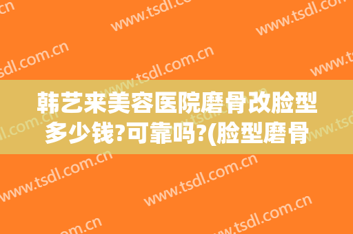 韩艺来美容医院磨骨改脸型多少钱?可靠吗?(脸型磨骨整容整形医院)