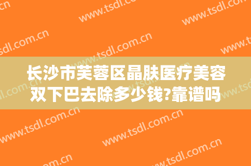 长沙市芙蓉区晶肤医疗美容双下巴去除多少钱?靠谱吗?(长沙晶肤医疗美容怎么样)