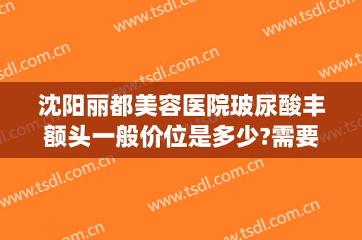 沈阳丽都美容医院玻尿酸丰额头一般价位是多少?需要多久恢复?(沈阳丽都整形医院)