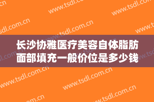 长沙协雅医疗美容自体脂肪面部填充一般价位是多少钱?贵不贵?(长沙自体脂肪填充面部医院哪家好)