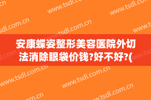 安康蝶姿整形美容医院外切法消除眼袋价钱?好不好?(华美整形祛眼袋)
