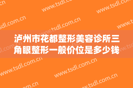 泸州市花都整形美容诊所三角眼整形一般价位是多少钱?怎么样?(泸州三甲整形科医院)