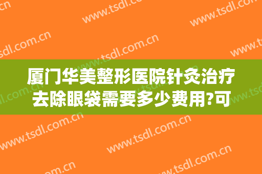 厦门华美整形医院针灸治疗去除眼袋需要多少费用?可靠吗?(厦门海峡整形医院切除眼袋需要多少钱)