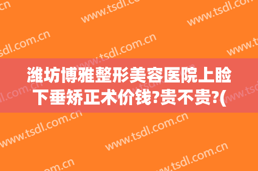 潍坊博雅整形美容医院上睑下垂矫正术价钱?贵不贵?(眼睑下垂矫正手术价格)