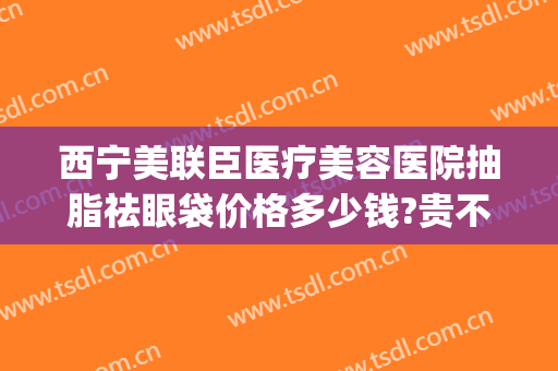 西宁美联臣医疗美容医院抽脂祛眼袋价格多少钱?贵不贵?(西宁割眼袋的三甲医院)