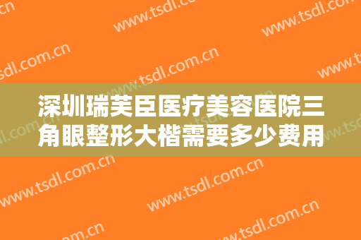 深圳瑞芙臣医疗美容医院三角眼整形大楷需要多少费用?有哪些优势?