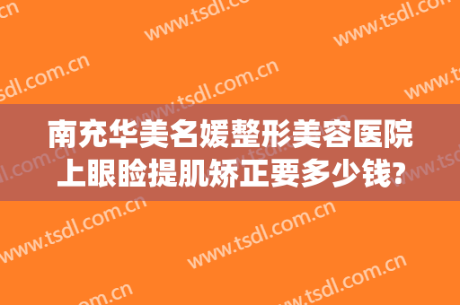南充华美名媛整形美容医院上眼睑提肌矫正要多少钱?有哪些优势?(南充双眼皮的整形医院)