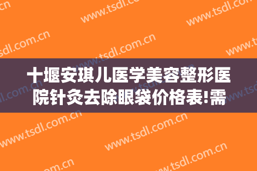 十堰安琪儿医学美容整形医院针灸去除眼袋价格表!需要多久恢复?(十堰哪个医院去眼袋最好)