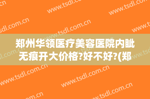 郑州华领医疗美容医院内眦无痕开大价格?好不好?(郑州华领整形医院评价)