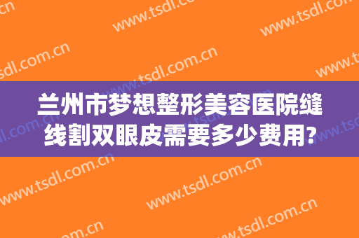 兰州市梦想整形美容医院缝线割双眼皮需要多少费用?好不好?(兰州割双眼皮多少钱)