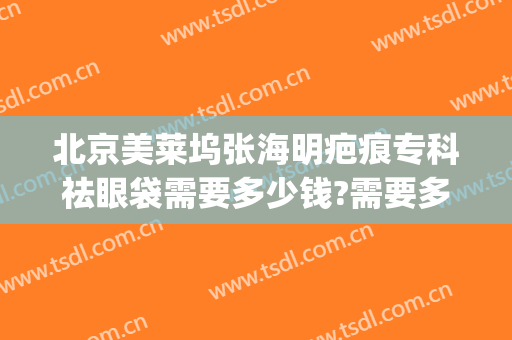 北京美莱坞张海明疤痕专科祛眼袋需要多少钱?需要多久恢复?(美莱整容医院去眼袋)