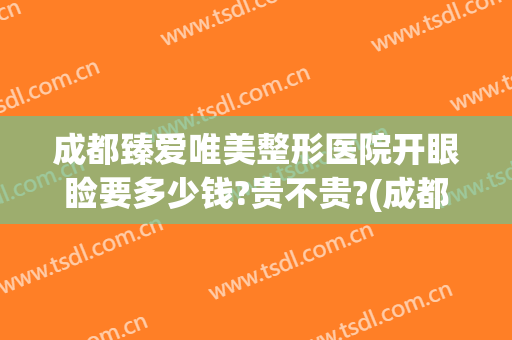 成都臻爱唯美整形医院开眼睑要多少钱?贵不贵?(成都做眼综合大概多少钱)