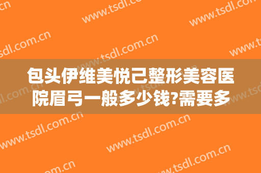 包头伊维美悦己整形美容医院眉弓一般多少钱?需要多久恢复?(眉弓整形医生)