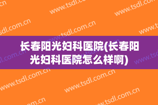 长春阳光妇科医院(长春阳光妇科医院怎么样啊)