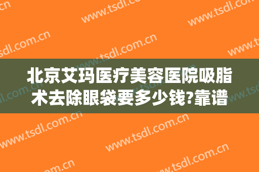 北京艾玛医疗美容医院吸脂术去除眼袋要多少钱?靠谱吗?(北京整形医院去眼袋多少钱)