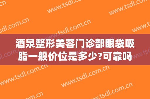 酒泉整形美容门诊部眼袋吸脂一般价位是多少?可靠吗?(吸脂去除眼袋价格是多少费用)