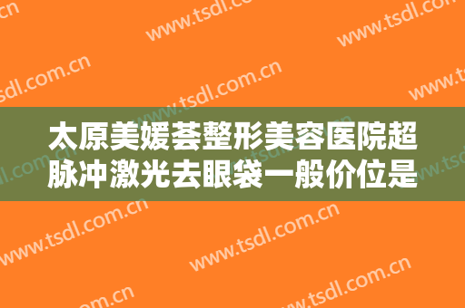 太原美媛荟整形美容医院超脉冲激光去眼袋一般价位是多少钱?可靠吗?